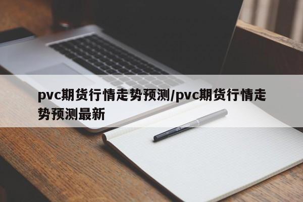 pvc期货行情走势预测/pvc期货行情走势预测最新