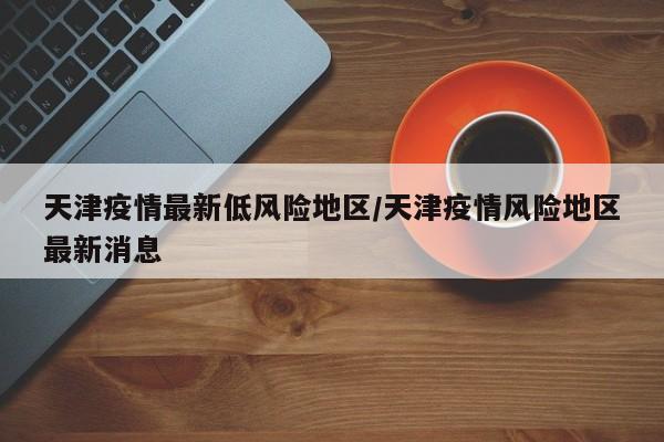 天津疫情最新低风险地区/天津疫情风险地区最新消息