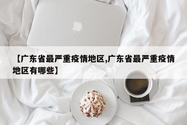 【广东省最严重疫情地区,广东省最严重疫情地区有哪些】