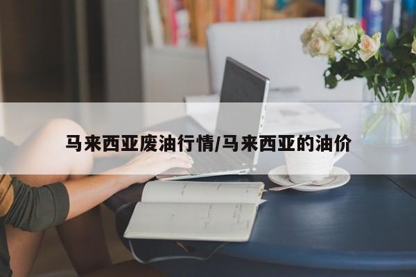 马来西亚废油行情/马来西亚的油价