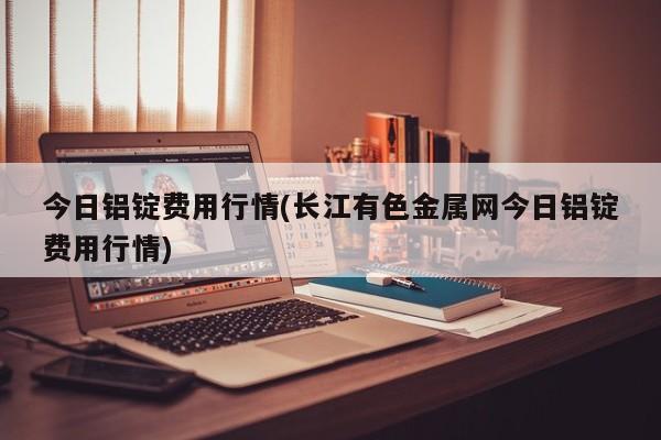 今日铝锭费用行情(长江有色金属网今日铝锭费用行情)