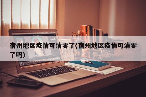 宿州地区疫情可清零了(宿州地区疫情可清零了吗)