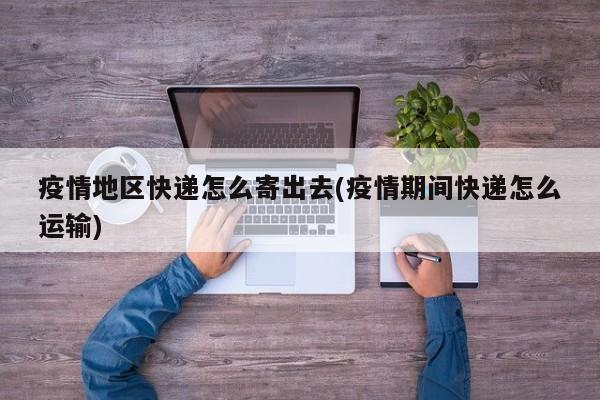 疫情地区快递怎么寄出去(疫情期间快递怎么运输)