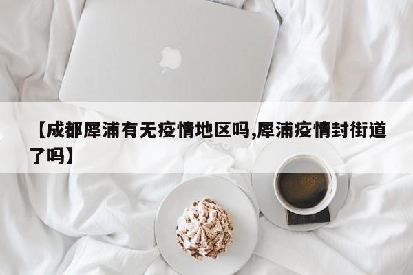 【成都犀浦有无疫情地区吗,犀浦疫情封街道了吗】