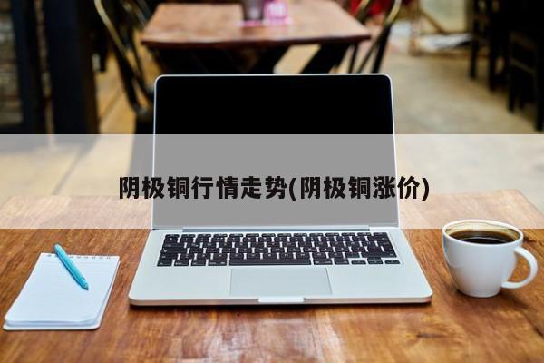 阴极铜行情走势(阴极铜涨价)